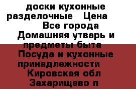   доски кухонные разделочные › Цена ­ 100 - Все города Домашняя утварь и предметы быта » Посуда и кухонные принадлежности   . Кировская обл.,Захарищево п.